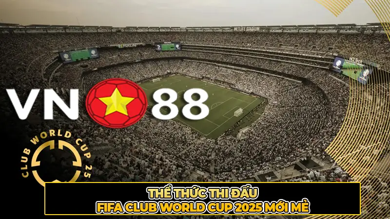 Thể Thức Thi Đấu FIFA Club World Cup 2025 Mới Mẻ